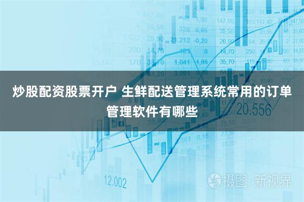 炒股配资股票开户 生鲜配送管理系统常用的订单管理软件有哪些