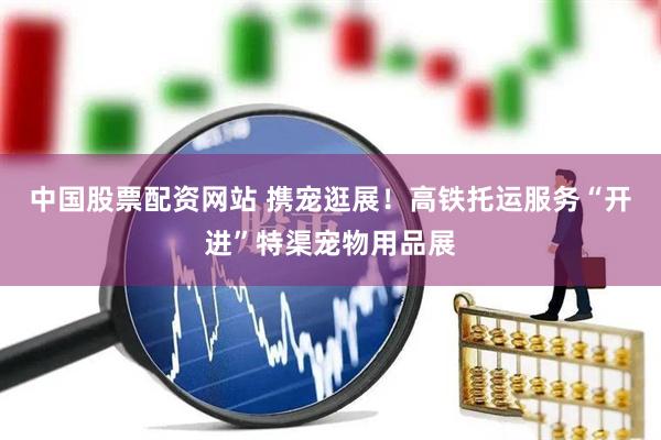 中国股票配资网站 携宠逛展！高铁托运服务“开进”特渠宠物用品展