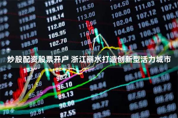 炒股配资股票开户 浙江丽水打造创新型活力城市
