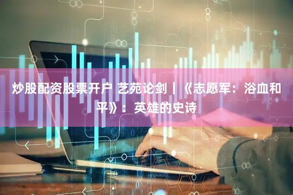 炒股配资股票开户 艺苑论剑｜《志愿军：浴血和平》：英雄的史诗