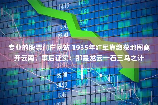 专业的股票门户网站 1935年红军靠缴获地图离开云南，事后证实：那是龙云一石三鸟之计