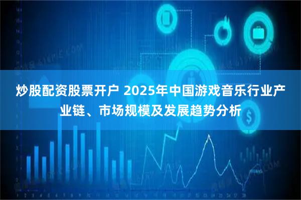 炒股配资股票开户 2025年中国游戏音乐行业产业链、市场规模及发展趋势分析