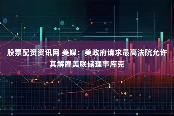 股票配资资讯网 美媒：美政府请求最高法院允许其解雇美联储理事库克