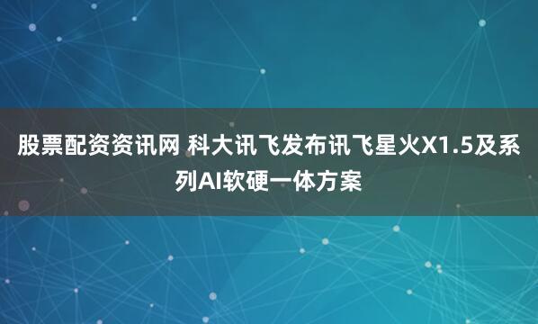 股票配资资讯网 科大讯飞发布讯飞星火X1.5及系列AI软硬一体方案