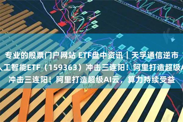 专业的股票门户网站 ETF盘中资讯｜天孚通信逆市暴涨14%！创业板人工智能ETF（159363）冲击三连阳！阿里打造超级AI云，算力持续受益
