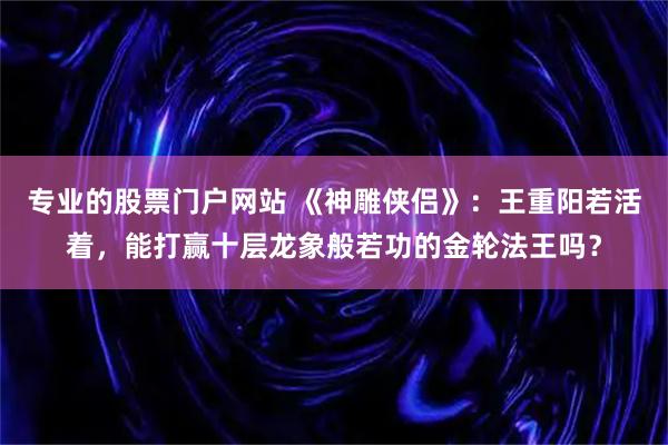 专业的股票门户网站 《神雕侠侣》：王重阳若活着，能打赢十层龙象般若功的金轮法王吗？