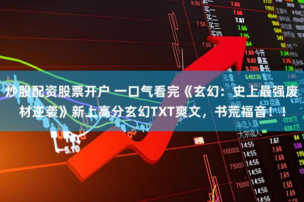 炒股配资股票开户 一口气看完《玄幻：史上最强废材逆袭》新上高分玄幻TXT爽文，书荒福音！！