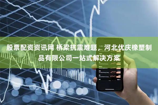股票配资资讯网 桥梁抗震难题，河北优庆橡塑制品有限公司一站式解决方案