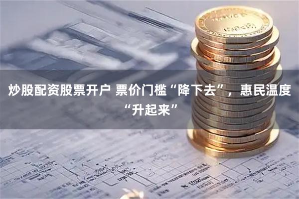 炒股配资股票开户 票价门槛“降下去”，惠民温度“升起来”
