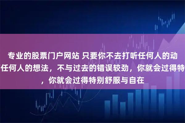 专业的股票门户网站 只要你不去打听任何人的动态，不去琢磨任何人的想法，不与过去的错误较劲，你就会过得特别舒服与自在