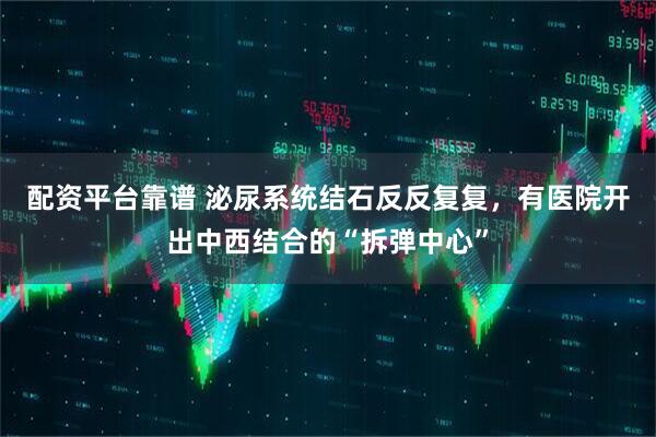 配资平台靠谱 泌尿系统结石反反复复，有医院开出中西结合的“拆弹中心”