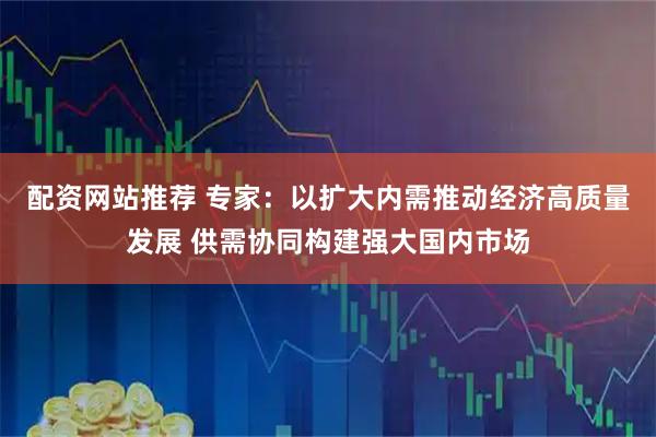 配资网站推荐 专家：以扩大内需推动经济高质量发展 供需协同构建强大国内市场