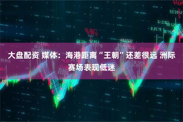 大盘配资 媒体：海港距离“王朝”还差很远 洲际赛场表现低迷