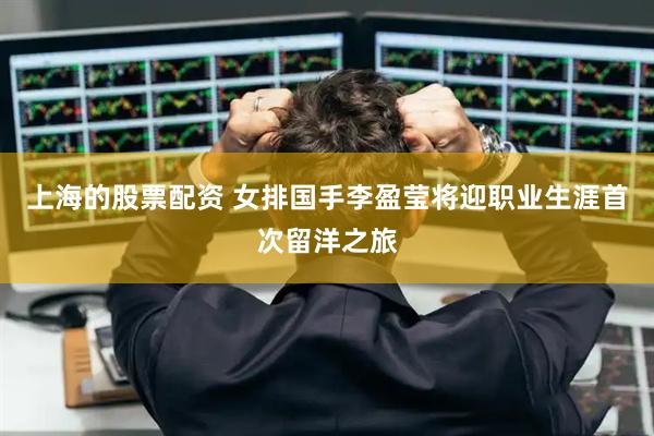 上海的股票配资 女排国手李盈莹将迎职业生涯首次留洋之旅