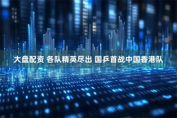大盘配资 各队精英尽出 国乒首战中国香港队