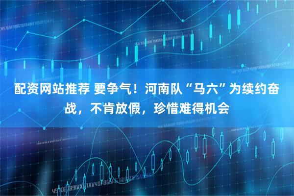 配资网站推荐 要争气！河南队“马六”为续约奋战，不肯放假，珍惜难得机会