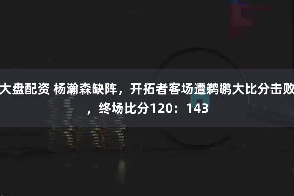 大盘配资 杨瀚森缺阵，开拓者客场遭鹈鹕大比分击败，终场比分120：143
