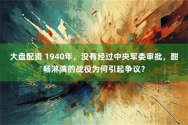 大盘配资 1940年，没有经过中央军委审批，酣畅淋漓的战役为何引起争议？
