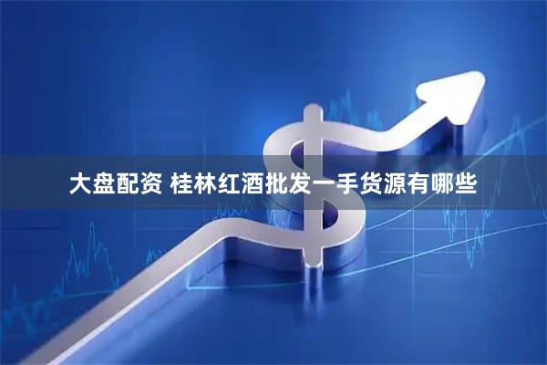 大盘配资 桂林红酒批发一手货源有哪些
