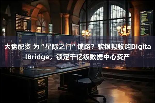 大盘配资 为“星际之门”铺路？软银拟收购DigitalBridge，锁定千亿级数据中心资产