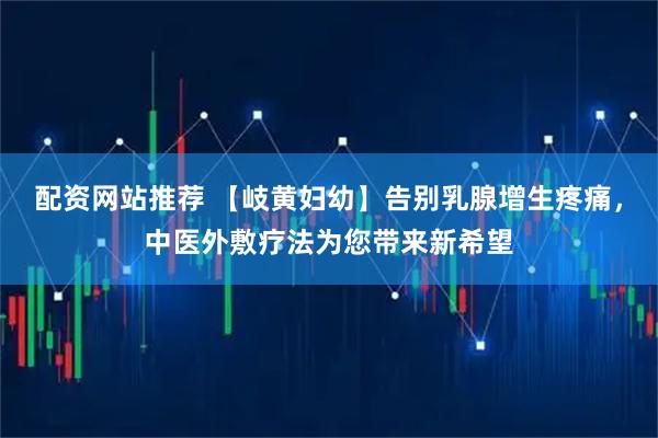 配资网站推荐 【岐黄妇幼】告别乳腺增生疼痛，中医外敷疗法为您带来新希望