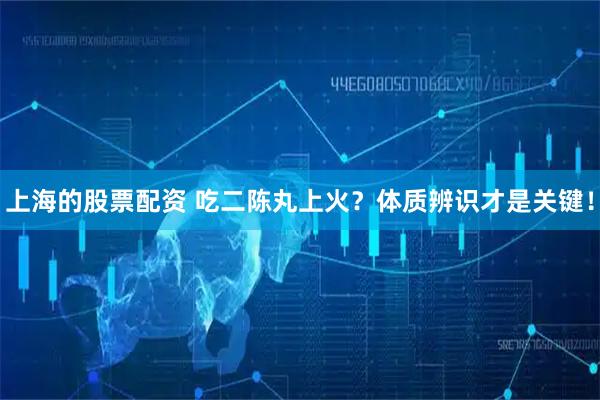 上海的股票配资 吃二陈丸上火？体质辨识才是关键！