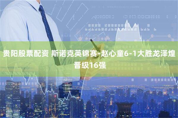 贵阳股票配资 斯诺克英锦赛-赵心童6-1大胜龙泽煌 晋级16强