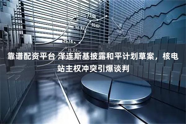 靠谱配资平台 泽连斯基披露和平计划草案，核电站主权冲突引爆谈判