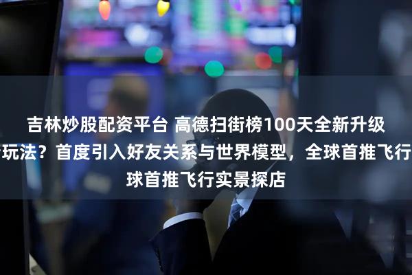 吉林炒股配资平台 高德扫街榜100天全新升级有哪些新玩法？首度引入好友关系与世界模型，全球首推飞行实景探店