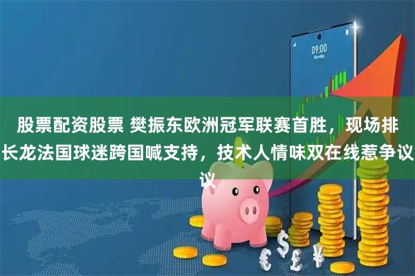 股票配资股票 樊振东欧洲冠军联赛首胜，现场排长龙法国球迷跨国喊支持，技术人情味双在线惹争议