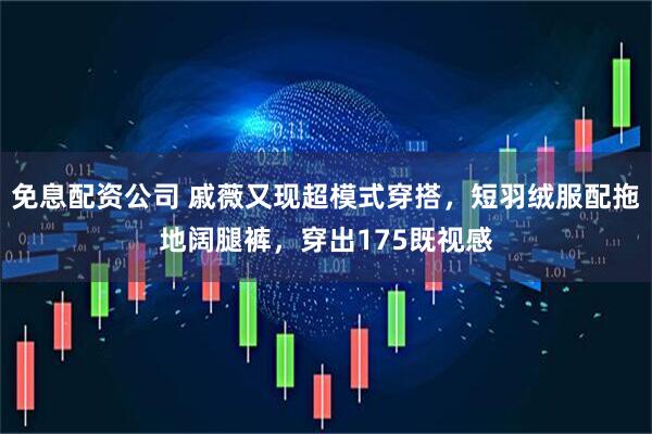 免息配资公司 戚薇又现超模式穿搭，短羽绒服配拖地阔腿裤，穿出175既视感