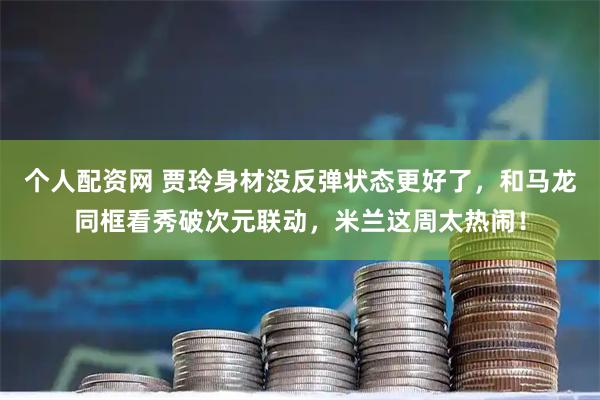 个人配资网 贾玲身材没反弹状态更好了，和马龙同框看秀破次元联动，米兰这周太热闹！