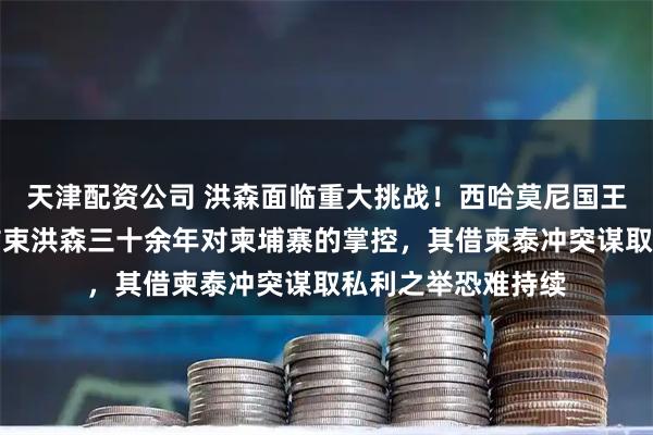 天津配资公司 洪森面临重大挑战！西哈莫尼国王或将重掌实权，结束洪森三十余年对柬埔寨的掌控，其借柬泰冲突谋取私利之举恐难持续