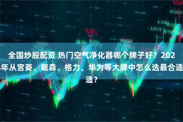 全国炒股配资 热门空气净化器哪个牌子好？2026年从宫菱、戴森、格力、华为等大牌中怎么选最合适？