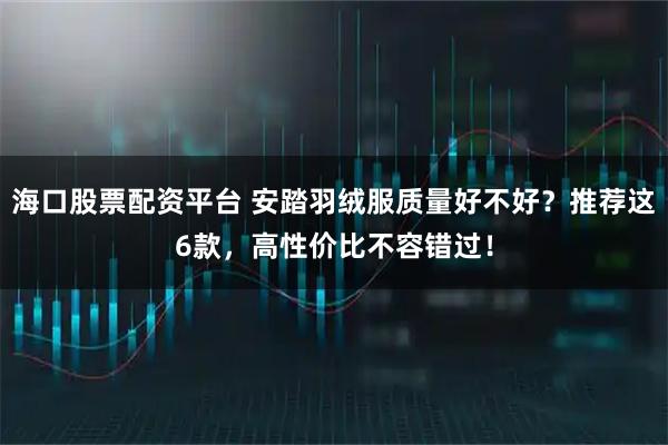 海口股票配资平台 安踏羽绒服质量好不好？推荐这6款，高性价比不容错过！