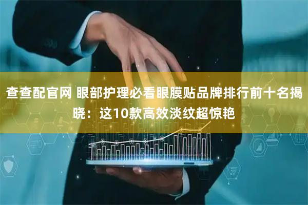 查查配官网 眼部护理必看眼膜贴品牌排行前十名揭晓：这10款高效淡纹超惊艳