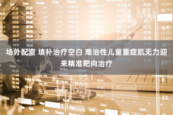 场外配资 填补治疗空白 难治性儿童重症肌无力迎来精准靶向治疗