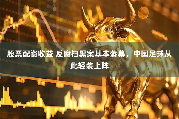 股票配资收益 反腐扫黑案基本落幕，中国足球从此轻装上阵