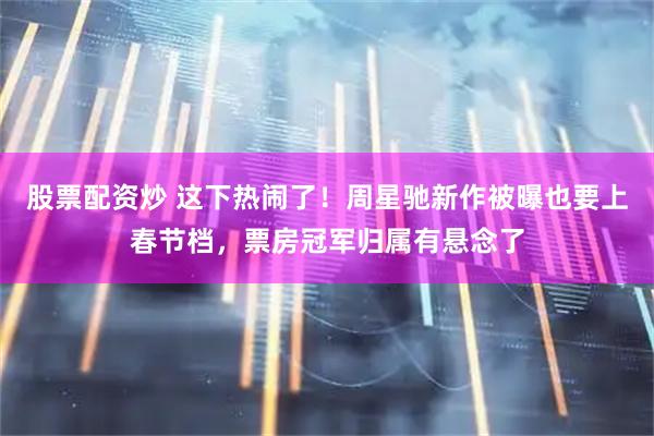 股票配资炒 这下热闹了！周星驰新作被曝也要上春节档，票房冠军归属有悬念了