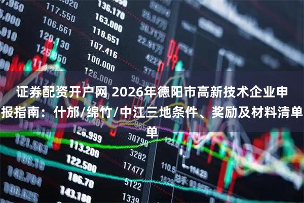 证券配资开户网 2026年德阳市高新技术企业申报指南：什邡/绵竹/中江三地条件、奖励及材料清单