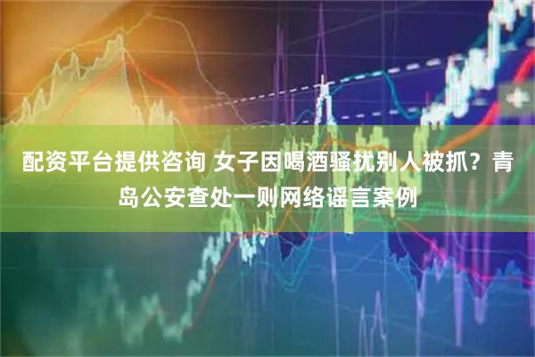 配资平台提供咨询 女子因喝酒骚扰别人被抓？青岛公安查处一则网络谣言案例