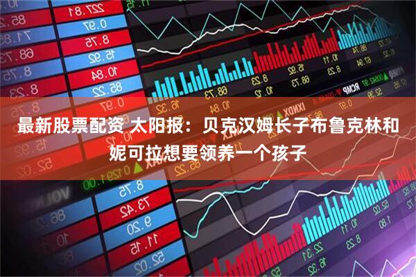 最新股票配资 太阳报：贝克汉姆长子布鲁克林和妮可拉想要领养一个孩子