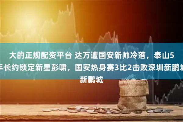 大的正规配资平台 达万遭国安新帅冷落，泰山5年长约锁定新星彭啸，国安热身赛3比2击败深圳新鹏城