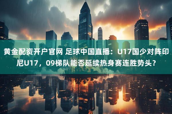 黄金配资开户官网 足球中国直播：U17国少对阵印尼U17，09梯队能否延续热身赛连胜势头？