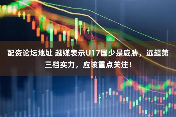 配资论坛地址 越媒表示U17国少是威胁，远超第三档实力，应该重点关注！
