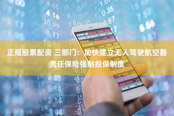 正规股票配资 三部门：加快建立无人驾驶航空器责任保险强制投保制度