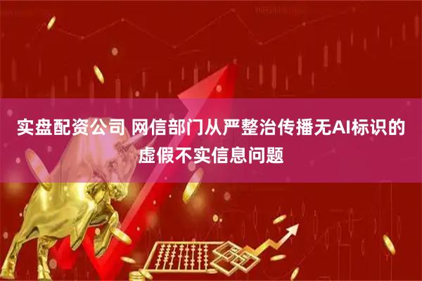 实盘配资公司 网信部门从严整治传播无AI标识的虚假不实信息问题