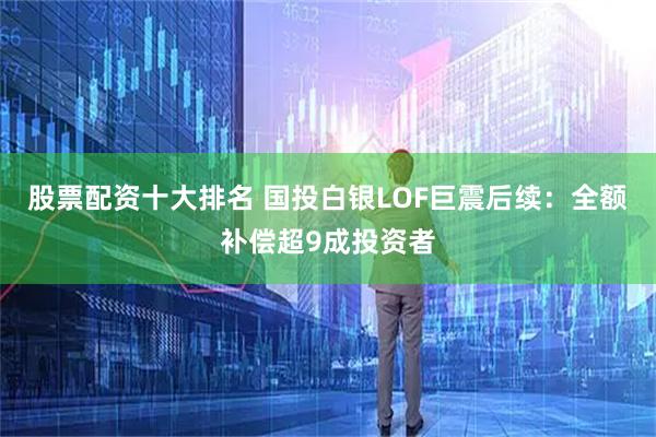 股票配资十大排名 国投白银LOF巨震后续：全额补偿超9成投资者