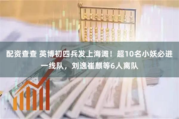 配资查查 英博初四兵发上海滩！超10名小妖必进一线队，刘逸崔麒等6人离队