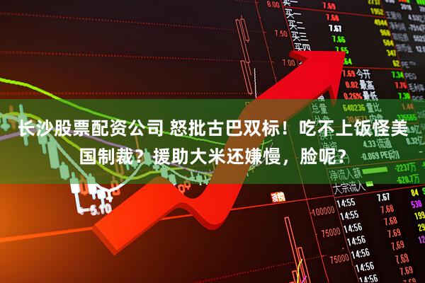 长沙股票配资公司 怒批古巴双标！吃不上饭怪美国制裁？援助大米还嫌慢，脸呢？